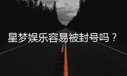星梦娱乐容易被封号吗？资深玩家揭秘防封技巧与平台稳定性