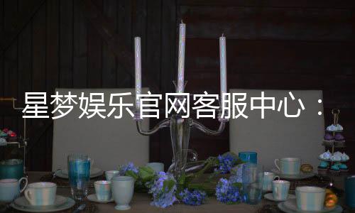 星梦娱乐官网客服中心：专业服务与高效解决方案一应俱全