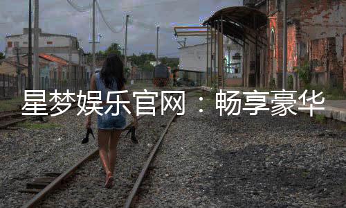 星梦娱乐官网：畅享豪华游戏盛宴与独家优惠