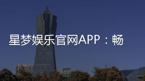 星梦娱乐官网APP:畅享高品质棋牌电游的终极平台