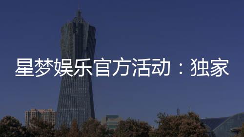 星梦娱乐官方活动：独家优惠与豪华礼包等你来拿