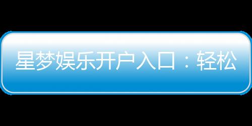 星梦娱乐开户入口:轻松注册畅享豪华游戏盛宴