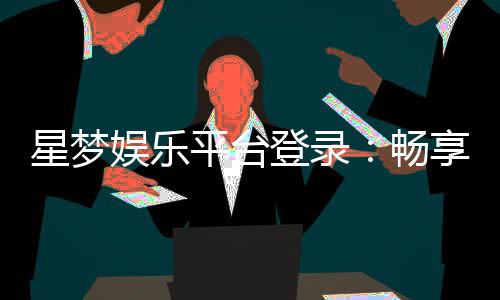 星梦娱乐平台登录：畅享顶级棋牌电游的尊贵体验