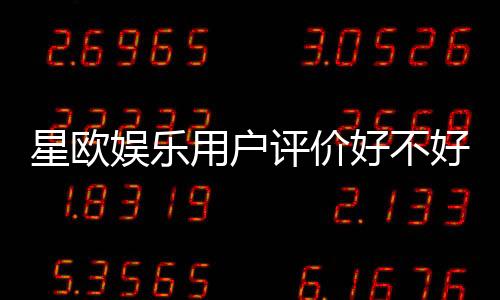 星欧娱乐用户评价好不好？真实玩家体验与口碑解析
