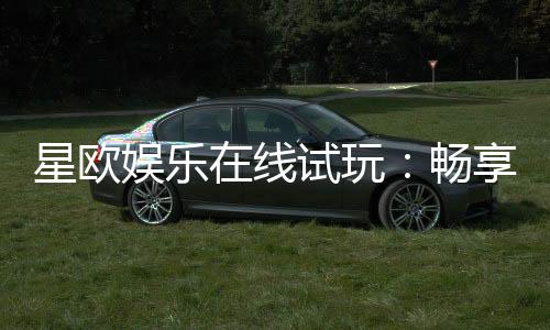 星欧娱乐在线试玩：畅享顶级电子游艺的试玩体验