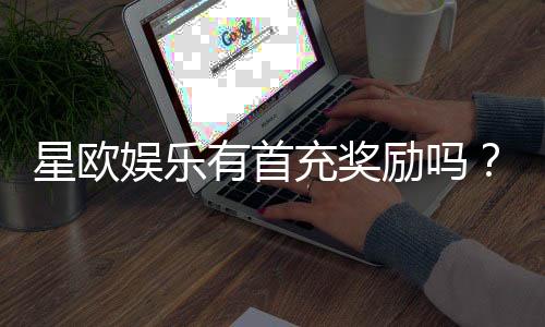 星欧娱乐有首充奖励吗？揭秘新会员专属福利与充值攻略