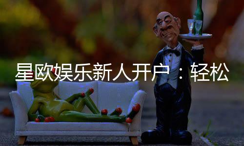 星欧娱乐新人开户：轻松注册享首存礼遇与独家优惠