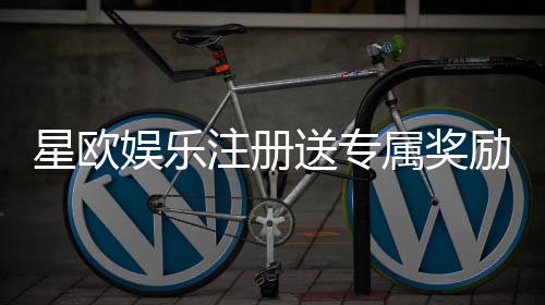 星欧娱乐注册送专属奖励：新会员首存即享豪华礼包与高额返利