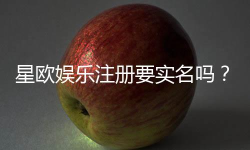 星欧娱乐注册要实名吗？实名认证流程及注意事项详解