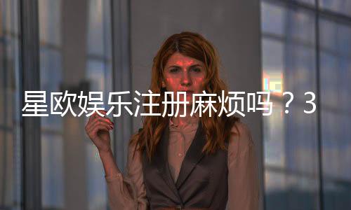 星欧娱乐注册麻烦吗？3分钟快速开户攻略分享