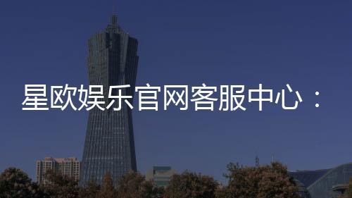 星欧娱乐官网客服中心:专业服务与高效解决方案一网打尽