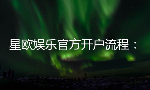星欧娱乐官方开户流程：3分钟快速注册及首存优惠详解