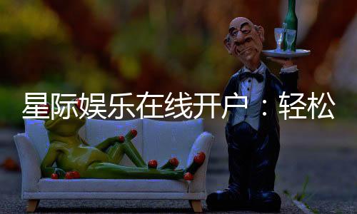 星际娱乐在线开户：轻松注册畅享顶级电子游艺体验