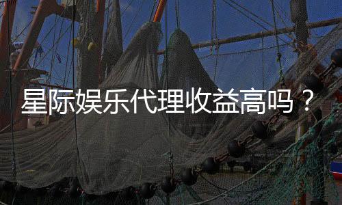 星际娱乐代理收益高吗？揭秘高收益背后的真相与策略