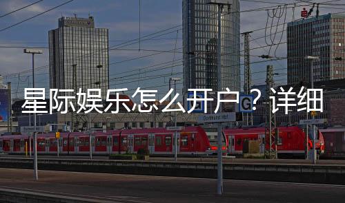 星际娱乐怎么开户？详细流程与优惠活动解析