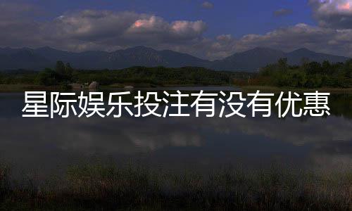 星际娱乐投注有没有优惠?最新优惠活动及领取攻略大揭秘