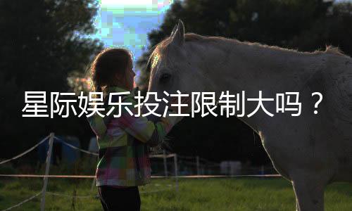 星际娱乐投注限制大吗？深度解析平台规则与实战策略