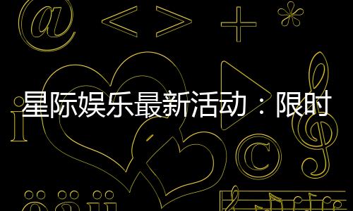 星际娱乐最新活动：限时福利与独家优惠火热进行中
