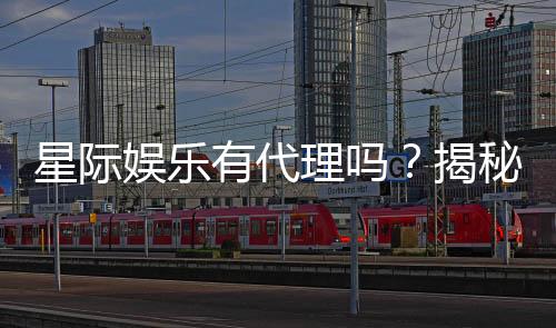 星际娱乐有代理吗？揭秘代理加盟条件与流程
