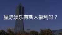 星际娱乐有新人福利吗？新会员专享优惠活动大揭秘