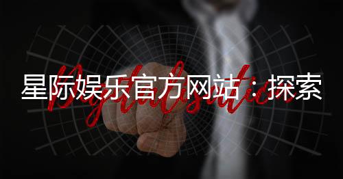 星际娱乐官方网站：探索星际宇宙的顶级游戏盛宴