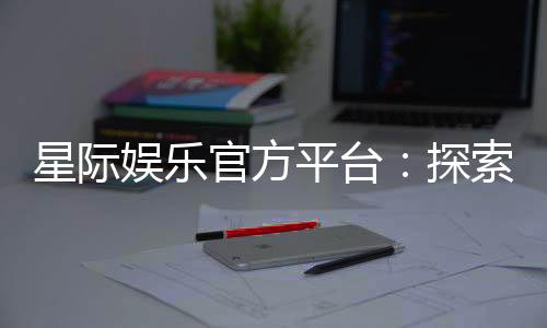星际娱乐官方平台：探索顶级电子游艺的无限魅力与赢奖攻略