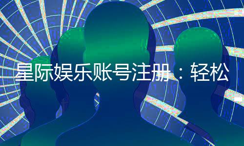 星际娱乐账号注册：轻松三步完成畅享顶级游戏体验