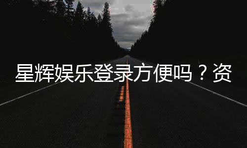 星辉娱乐登录方便吗？资深玩家亲测登录流程与体验分享
