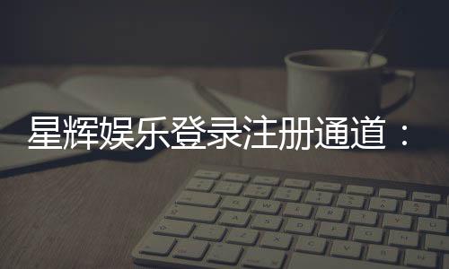 星辉娱乐登录注册通道：轻松开启您的豪华游戏之旅