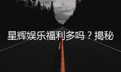 星辉娱乐福利多吗？揭秘其超值优惠与玩家真实体验