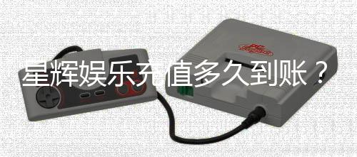 星辉娱乐充值多久到账？3分钟快速到账技巧分享