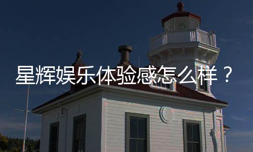 星辉娱乐体验感怎么样？资深玩家分享真实评测与心得