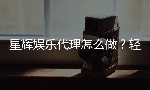星辉娱乐代理怎么做？轻松掌握申请流程与盈利技巧