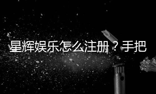 星辉娱乐怎么注册？手把手教你快速完成账号申请