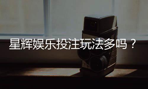 星辉娱乐投注玩法多吗？深度解析其丰富游戏选择与特色玩法