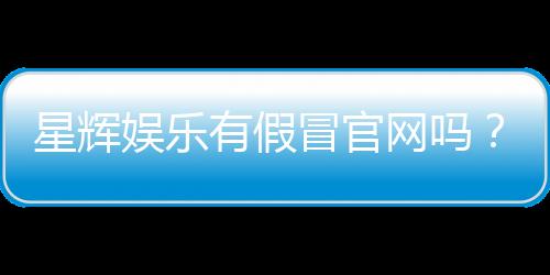 星辉娱乐有假冒官网吗？揭秘真假官网识别技巧