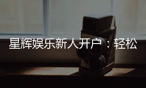星辉娱乐新人开户：轻松注册享首存礼包与独家优惠