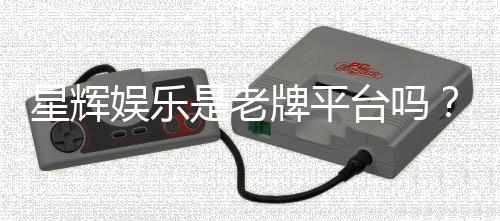 星辉娱乐是老牌平台吗？资深玩家解析其历史与实力