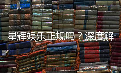 星辉娱乐正规吗？深度解析其资质与玩家真实体验