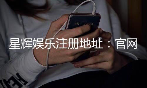 星辉娱乐注册地址：官网入口与安全登录指南