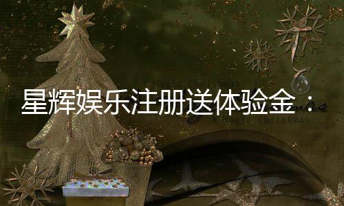 星辉娱乐注册送体验金：新手必领豪礼畅享游戏盛宴