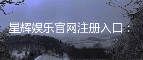 星辉娱乐官网注册入口：轻松三步完成账号注册畅享游戏