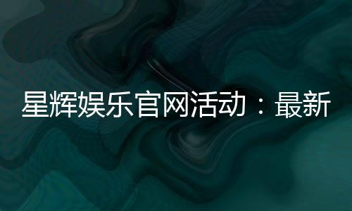 星辉娱乐官网活动：最新优惠与精彩游戏等你体验