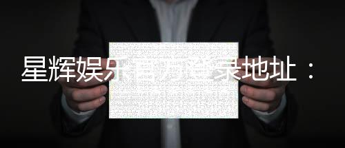 星辉娱乐官方登录地址：畅享顶级电子游艺与真人娱乐体验