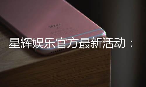 星辉娱乐官方最新活动：限时福利与惊喜大奖等你来拿