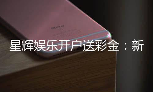 星辉娱乐开户送彩金：新会员专享彩金豪礼大放送
