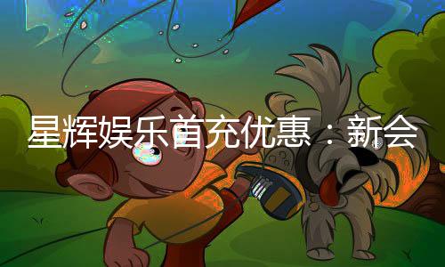 星辉娱乐首充优惠：新会员专享高额返利福利