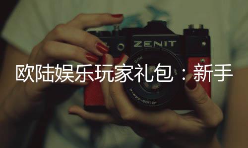 欧陆娱乐玩家礼包：新手必领的超值福利与实战技巧