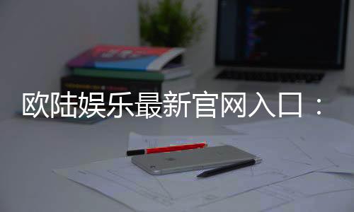 欧陆娱乐最新官网入口：畅享顶级棋牌电游的尊贵体验