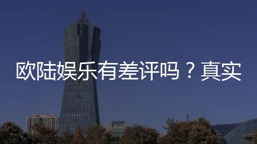 欧陆娱乐有差评吗？真实玩家体验与评价解析